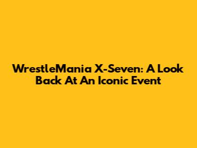 WrestleMania X-Seven: A Look Back At An Iconic Event
