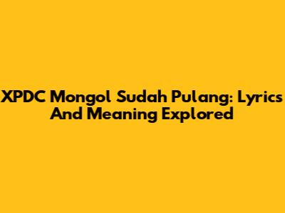 XPDC Mongol Sudah Pulang: Lyrics And Meaning Explored