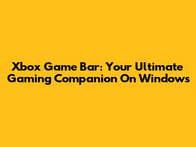 Xbox Game Bar: Your Ultimate Gaming Companion On Windows