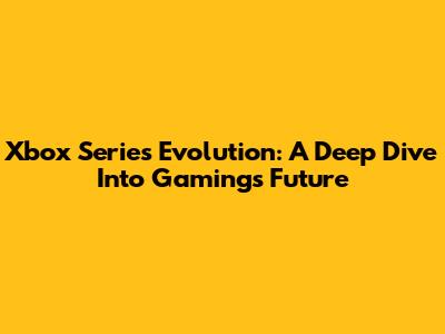 Xbox Series Evolution: A Deep Dive Into Gaming's Future
