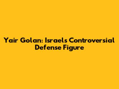 Yair Golan: Israel's Controversial Defense Figure