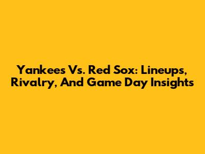 Yankees Vs. Red Sox: Lineups, Rivalry, And Game Day Insights