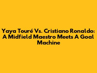Yaya Touré Vs. Cristiano Ronaldo: A Midfield Maestro Meets A Goal Machine