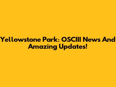 Yellowstone Park: OSCIII News And Amazing Updates!