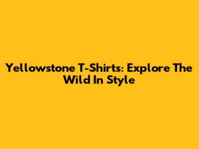 Yellowstone T-Shirts: Explore The Wild In Style