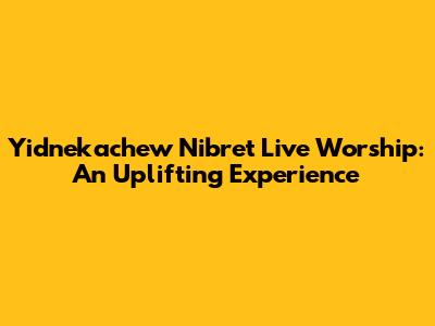 Yidnekachew Nibret Live Worship: An Uplifting Experience