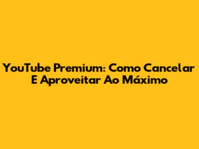 YouTube Premium: Como Cancelar E Aproveitar Ao Máximo