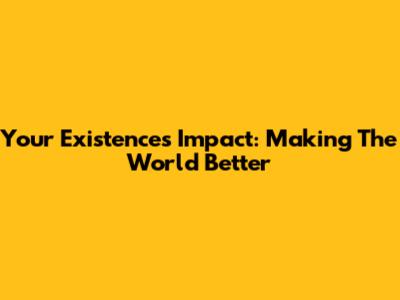 Your Existence's Impact: Making The World Better