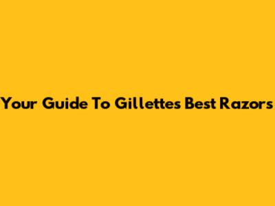 Your Guide To Gillette's Best Razors