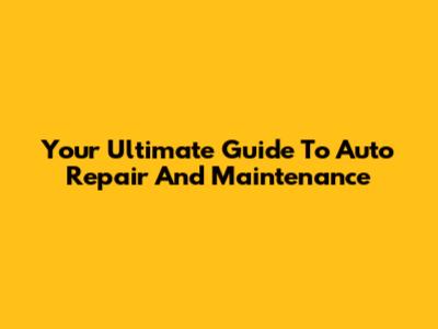 Your Ultimate Guide To Auto Repair And Maintenance