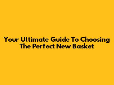 Your Ultimate Guide To Choosing The Perfect New Basket