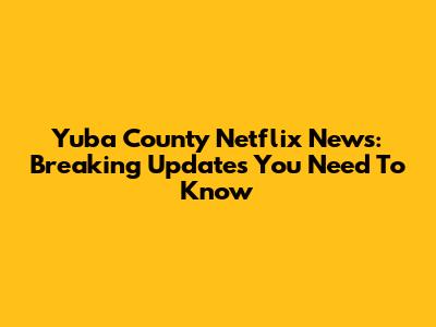 Yuba County Netflix News: Breaking Updates You Need To Know
