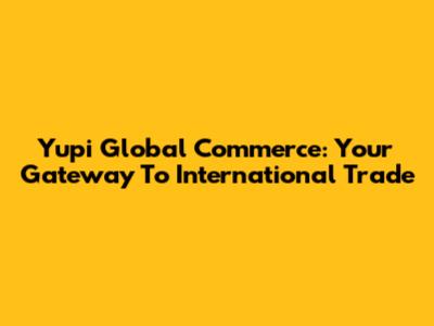 Yupi Global Commerce: Your Gateway To International Trade