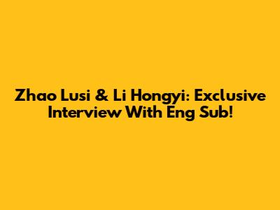 Zhao Lusi & Li Hongyi: Exclusive Interview With Eng Sub!