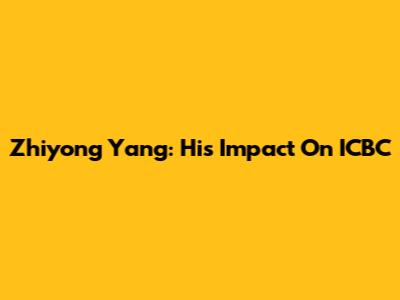 Zhiyong Yang: His Impact On ICBC