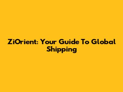 ZiOrient: Your Guide To Global Shipping