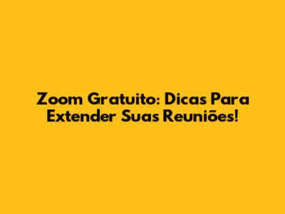 Zoom Gratuito: Dicas Para Extender Suas Reuniões!